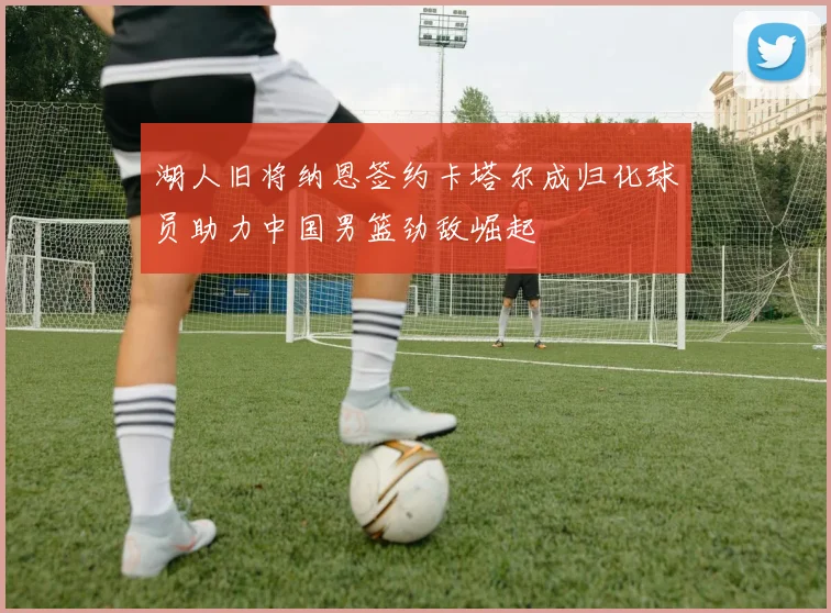 湖人旧将纳恩签约卡塔尔成归化球员助力中国男篮劲敌崛起