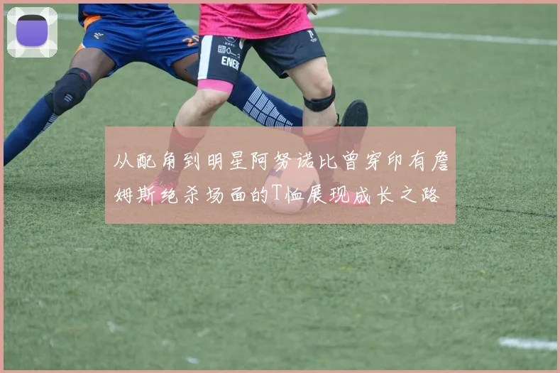 从配角到明星阿努诺比曾穿印有詹姆斯绝杀场面的T恤展现成长之路