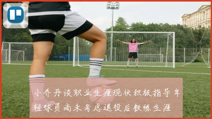 小乔丹谈职业生涯现状积极指导年轻球员尚未考虑退役后教练生涯