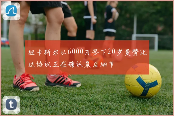 纽卡斯尔以6000万签下20岁曼赞比达协议正在确认最后细节