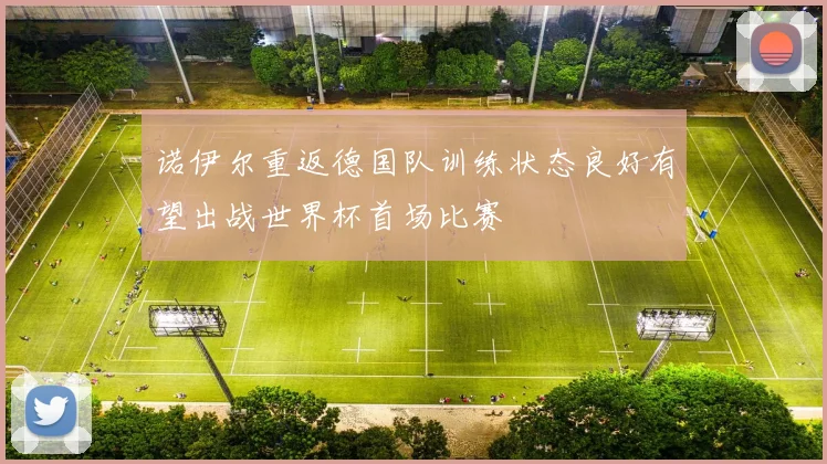 诺伊尔重返德国队训练状态良好有望出战世界杯首场比赛