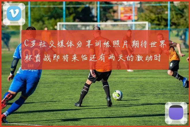 C罗社交媒体分享训练照片期待世界杯首战即将来临还有两天的激动时刻