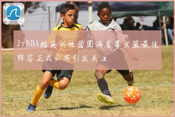 JrNBA精英训练营圆满落幕女篮最佳阵容正式公布引发关注