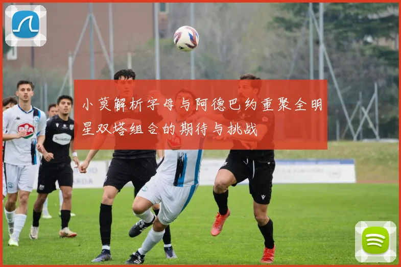 小莫解析字母与阿德巴约重聚全明星双塔组合的期待与挑战
