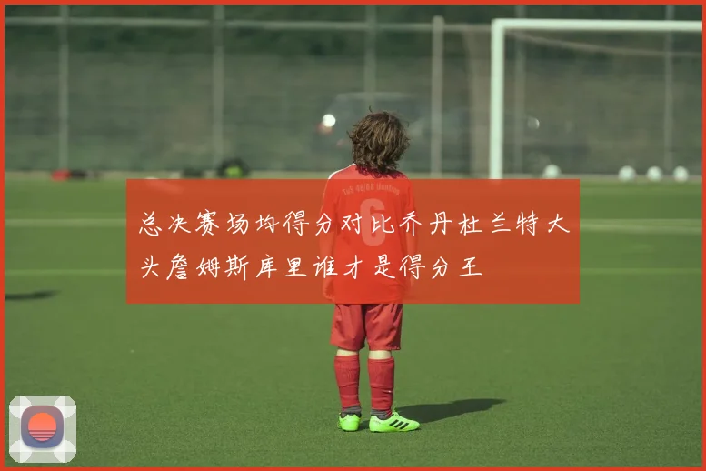 总决赛场均得分对比乔丹杜兰特大头詹姆斯库里谁才是得分王