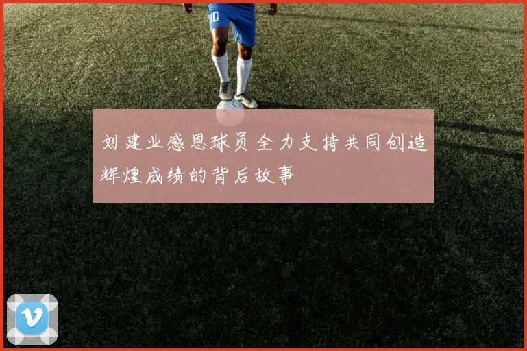 刘建业感恩球员全力支持共同创造辉煌成绩的背后故事
