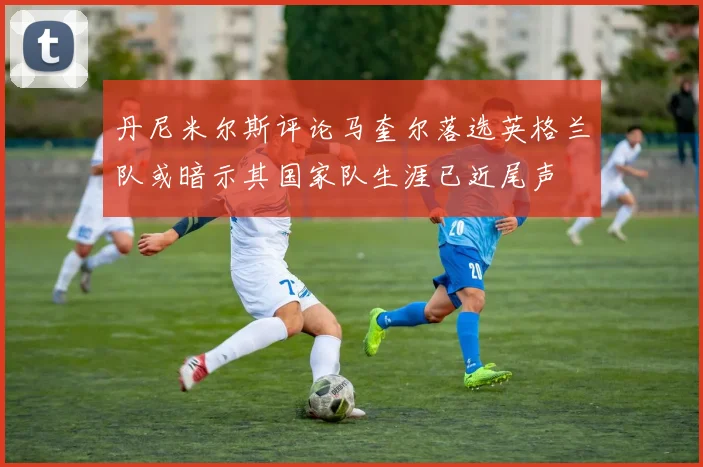 丹尼米尔斯评论马奎尔落选英格兰队或暗示其国家队生涯已近尾声