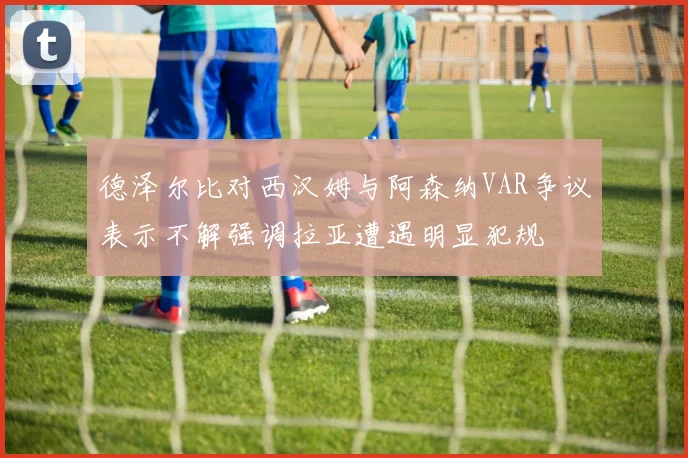 德泽尔比对西汉姆与阿森纳VAR争议表示不解强调拉亚遭遇明显犯规