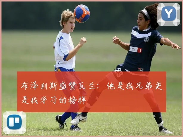 布泽利斯盛赞瓦兰：他是我兄弟更是我学习的榜样