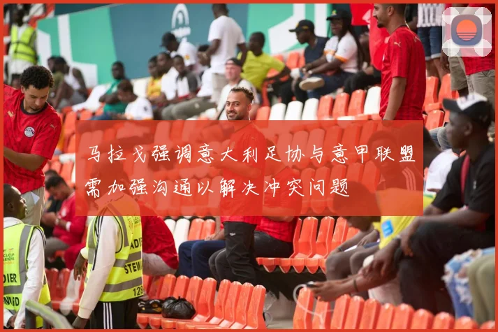 马拉戈强调意大利足协与意甲联盟需加强沟通以解决冲突问题