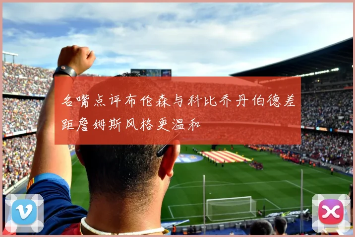 名嘴点评布伦森与科比乔丹伯德差距詹姆斯风格更温和