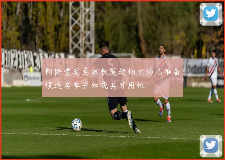 阿隆索有意执教英超切尔西已准备候选名单并知晓其可用性