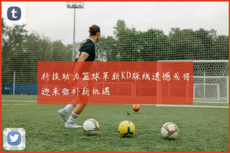科技助力篮球革新KD踩线遗憾或将迎来弥补新机遇