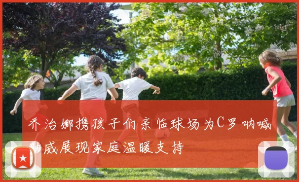 乔治娜携孩子们亲临球场为C罗呐喊助威展现家庭温暖支持