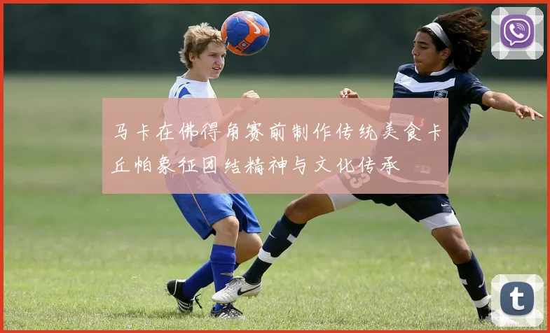 马卡在佛得角赛前制作传统美食卡丘帕象征团结精神与文化传承