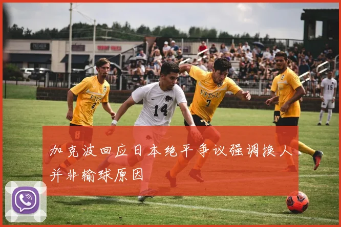 加克波回应日本绝平争议强调换人并非输球原因