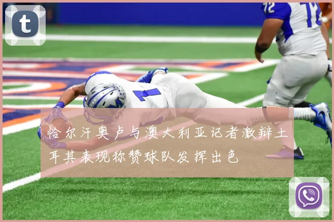 恰尔汗奥卢与澳大利亚记者激辩土耳其表现称赞球队发挥出色