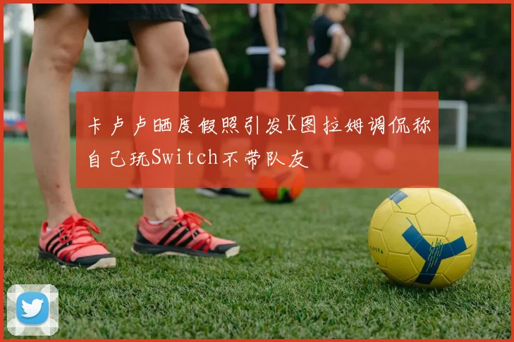 卡卢卢晒度假照引发K图拉姆调侃称自己玩Switch不带队友